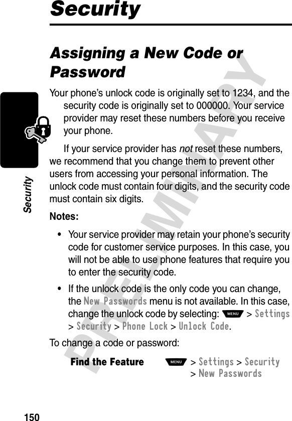 150PRELIMINARYSecuritySecurityAssigning a New Code or PasswordYour phone’s unlock code is originally set to 1234, and the security code is originally set to 000000. Your service provider may reset these numbers before you receive your phone.If your service provider has not reset these numbers, we recommend that you change them to prevent other users from accessing your personal information. The unlock code must contain four digits, and the security code must contain six digits.Notes: •Your service provider may retain your phone’s security code for customer service purposes. In this case, you will not be able to use phone features that require you to enter the security code.•If the unlock code is the only code you can change, the New Passwords menu is not available. In this case, change the unlock code by selecting: M &gt;Settings &gt;Security &gt;Phone Lock &gt;Unlock Code.To change a code or password:Find the FeatureM&gt;Settings &gt;Security &gt;New Passwords