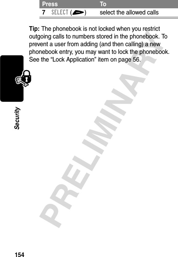 154PRELIMINARYSecurityTip: The phonebook is not locked when you restrict outgoing calls to numbers stored in the phonebook. To prevent a user from adding (and then calling) a new phonebook entry, you may want to lock the phonebook. See the “Lock Application” item on page 56.7SELECT(+) select the allowed callsPress To