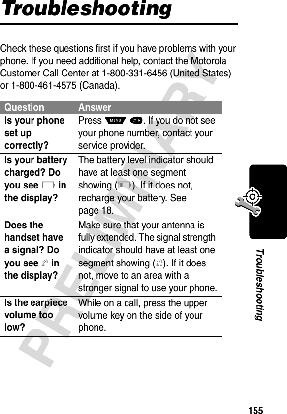 155PRELIMINARYTroubleshootingTroubleshootingCheck these questions first if you have problems with your phone. If you need additional help, contact the Motorola Customer Call Center at 1-800-331-6456 (United States) or 1-800-461-4575 (Canada).Question AnswerIs your phone set up correctly? Press M #. If you do not see your phone number, contact your service provider.Is your battery charged? Do you see B in the display? The battery level indicator should have at least one segment showing (C). If it does not, recharge your battery. See page 18.Does the handset have a signal? Do you see j in the display? Make sure that your antenna is fully extended. The signal strength indicator should have at least one segment showing (1). If it does not, move to an area with a stronger signal to use your phone.Is the earpiece volume too low? While on a call, press the upper volume key on the side of your phone.