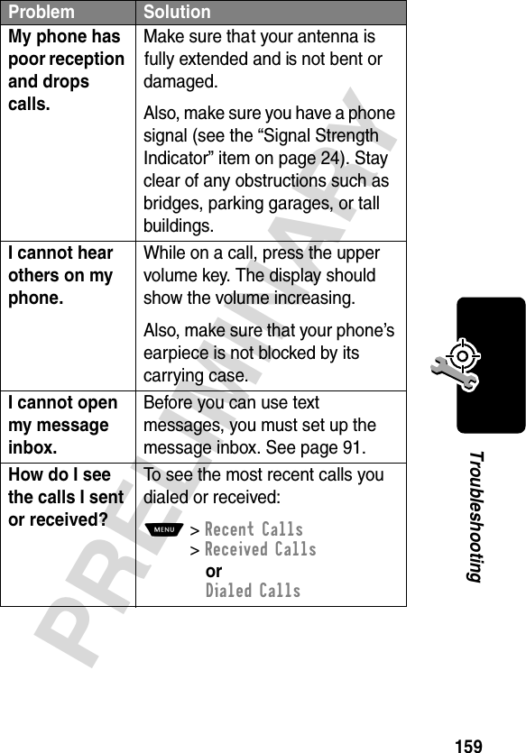 159PRELIMINARYTroubleshootingMy phone has poor reception and drops calls. Make sure that your antenna is fully extended and is not bent or damaged.Also, make sure you have a phone signal (see the “Signal Strength Indicator” item on page 24). Stay clear of any obstructions such as bridges, parking garages, or tall buildings.I cannot hear others on my phone. While on a call, press the upper volume key. The display should show the volume increasing.Also, make sure that your phone’s earpiece is not blocked by its carrying case.I cannot open my message inbox. Before you can use text messages, you must set up the message inbox. See page 91.How do I see the calls I sent or received? To see the most recent calls you dialed or received:M&gt;Recent Calls&gt;Received CallsorDialed CallsProblem Solution