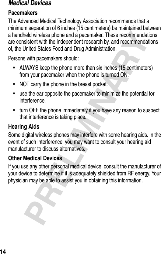 14PRELIMINARYMedical DevicesPacemakersThe Advanced Medical Technology Association recommends that a minimum separation of 6 inches (15 centimeters) be maintained between a handheld wireless phone and a pacemaker. These recommendations are consistent with the independent research by, and recommendations of, the United States Food and Drug Administration.Persons with pacemakers should:•ALWAYS keep the phone more than six inches (15 centimeters) from your pacemaker when the phone is turned ON.•NOT carry the phone in the breast pocket.•use the ear opposite the pacemaker to minimize the potential for interference.•turn OFF the phone immediately if you have any reason to suspect that interference is taking place.Hearing AidsSome digital wireless phones may interfere with some hearing aids. In the event of such interference, you may want to consult your hearing aid manufacturer to discuss alternatives.Other Medical DevicesIf you use any other personal medical device, consult the manufacturer of your device to determine if it is adequately shielded from RF energy. Your physician may be able to assist you in obtaining this information.