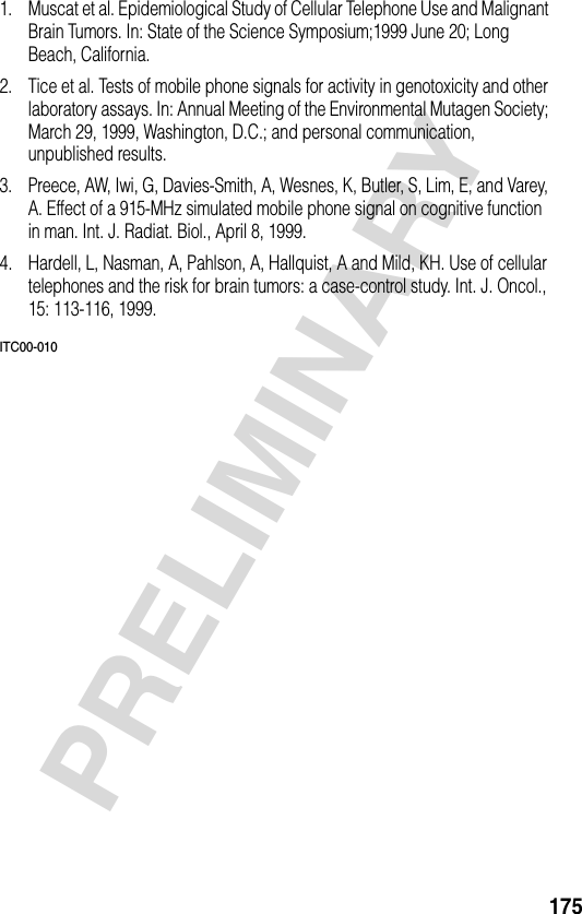 175PRELIMINARY1. Muscat et al. Epidemiological Study of Cellular Telephone Use and Malignant Brain Tumors. In: State of the Science Symposium;1999 June 20; Long Beach, California.2. Tice et al. Tests of mobile phone signals for activity in genotoxicity and other laboratory assays. In: Annual Meeting of the Environmental Mutagen Society; March 29, 1999, Washington, D.C.; and personal communication, unpublished results.3. Preece, AW, Iwi, G, Davies-Smith, A, Wesnes, K, Butler, S, Lim, E, and Varey, A. Effect of a 915-MHz simulated mobile phone signal on cognitive function in man. Int. J. Radiat. Biol., April 8, 1999.4. Hardell, L, Nasman, A, Pahlson, A, Hallquist, A and Mild, KH. Use of cellular telephones and the risk for brain tumors: a case-control study. Int. J. Oncol., 15: 113-116, 1999.ITC00-010