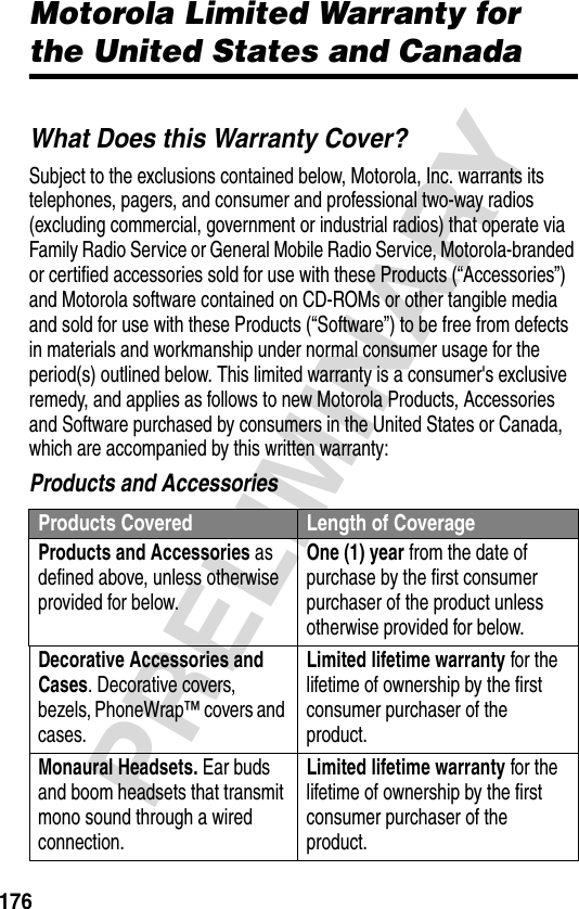 176PRELIMINARYMotorola Limited Warranty for the United States and CanadaWarrantyWhat Does this Warranty Cover?Subject to the exclusions contained below, Motorola, Inc. warrants its telephones, pagers, and consumer and professional two-way radios (excluding commercial, government or industrial radios) that operate via Family Radio Service or General Mobile Radio Service, Motorola-branded or certified accessories sold for use with these Products (“Accessories”) and Motorola software contained on CD-ROMs or other tangible media and sold for use with these Products (“Software”) to be free from defects in materials and workmanship under normal consumer usage for the period(s) outlined below. This limited warranty is a consumer&apos;s exclusive remedy, and applies as follows to new Motorola Products, Accessories and Software purchased by consumers in the United States or Canada, which are accompanied by this written warranty:Products and AccessoriesProducts Covered Length of CoverageProducts and Accessories as defined above, unless otherwise provided for below.One (1) year from the date of purchase by the first consumer purchaser of the product unless otherwise provided for below.Decorative Accessories and Cases. Decorative covers, bezels, PhoneWrap™ covers and cases.Limited lifetime warranty for the lifetime of ownership by the first consumer purchaser of the product.Monaural Headsets. Ear buds and boom headsets that transmit mono sound through a wired connection.Limited lifetime warranty for the lifetime of ownership by the first consumer purchaser of the product.