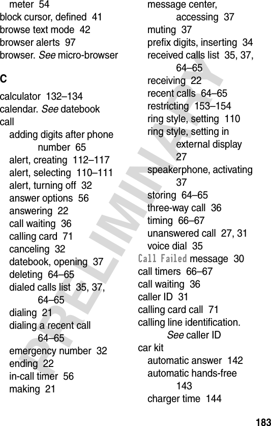 183PRELIMINARYmeter  54block cursor, defined  41browse text mode  42browser alerts  97browser. See micro-browserCcalculator  132–134calendar. See datebookcalladding digits after phone number  65alert, creating  112–117alert, selecting  110–111alert, turning off  32answer options  56answering  22call waiting  36calling card  71canceling  32datebook, opening  37deleting  64–65dialed calls list  35, 37, 64–65dialing  21dialing a recent call  64–65emergency number  32ending  22in-call timer  56making  21message center, accessing  37muting  37prefix digits, inserting  34received calls list  35, 37, 64–65receiving  22recent calls  64–65restricting  153–154ring style, setting  110ring style, setting in external display  27speakerphone, activating  37storing  64–65three-way call  36timing  66–67unanswered call  27, 31voice dial  35Call Failed message  30call timers  66–67call waiting  36caller ID  31calling card call  71calling line identification. See caller IDcar kitautomatic answer  142automatic hands-free  143charger time  144