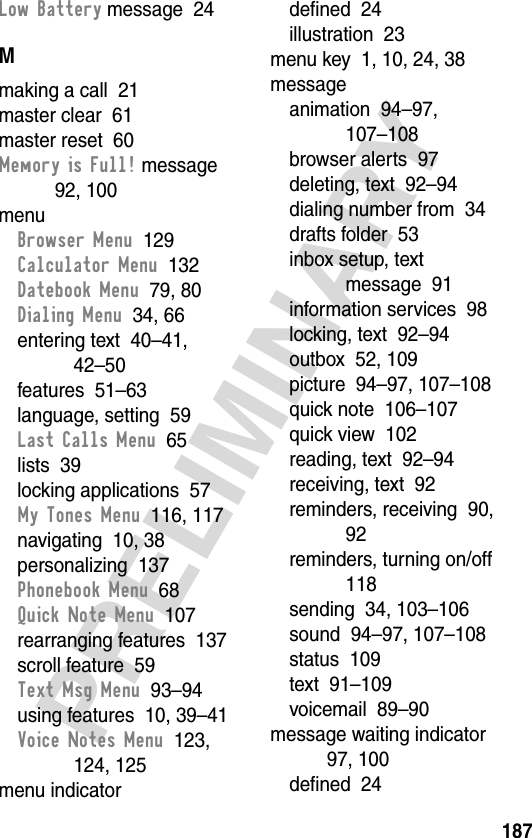 187PRELIMINARYLow Battery message  24Mmaking a call  21master clear  61master reset  60Memory is Full! message  92, 100menuBrowser Menu  129Calculator Menu  132Datebook Menu  79, 80Dialing Menu  34, 66entering text  40–41, 42–50features  51–63language, setting  59Last Calls Menu  65lists  39locking applications  57My Tones Menu  116, 117navigating  10, 38personalizing  137Phonebook Menu  68Quick Note Menu  107rearranging features  137scroll feature  59Text Msg Menu  93–94using features  10, 39–41Voice Notes Menu  123, 124, 125menu indicatordefined  24illustration  23menu key  1, 10, 24, 38messageanimation  94–97, 107–108browser alerts  97deleting, text  92–94dialing number from  34drafts folder  53inbox setup, text message  91information services  98locking, text  92–94outbox  52, 109picture  94–97, 107–108quick note  106–107quick view  102reading, text  92–94receiving, text  92reminders, receiving  90, 92reminders, turning on/off  118sending  34, 103–106sound  94–97, 107–108status  109text  91–109voicemail  89–90message waiting indicator  97, 100defined  24