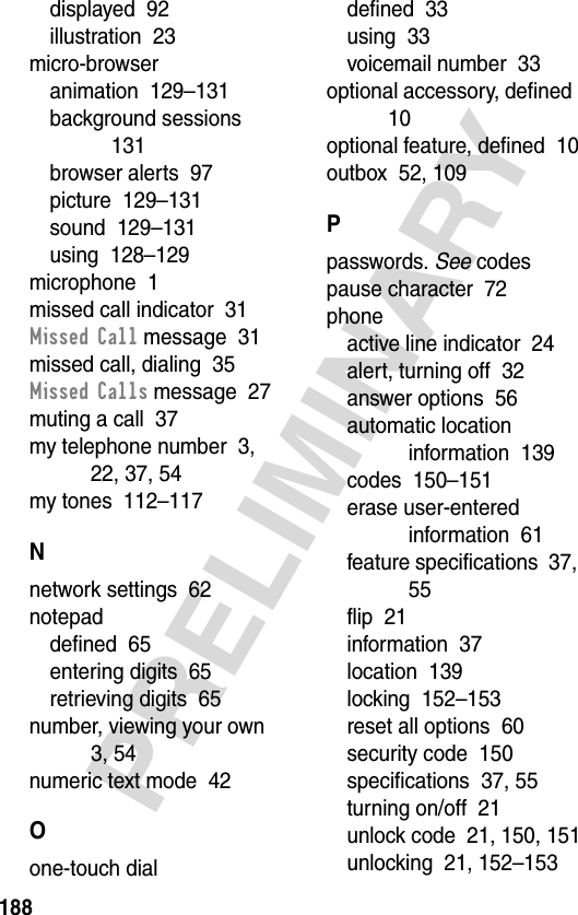 188PRELIMINARYdisplayed  92illustration  23micro-browseranimation  129–131background sessions  131browser alerts  97picture  129–131sound  129–131using  128–129microphone  1missed call indicator  31Missed Call message  31missed call, dialing  35Missed Calls message  27muting a call  37my telephone number  3, 22, 37, 54my tones  112–117Nnetwork settings  62notepaddefined  65entering digits  65retrieving digits  65number, viewing your own  3, 54numeric text mode  42Oone-touch dialdefined  33using  33voicemail number  33optional accessory, defined  10optional feature, defined  10outbox  52, 109Ppasswords. See codespause character  72phoneactive line indicator  24alert, turning off  32answer options  56automatic location information  139codes  150–151erase user-entered information  61feature specifications  37, 55flip  21information  37location  139locking  152–153reset all options  60security code  150specifications  37, 55turning on/off  21unlock code  21, 150, 151unlocking  21, 152–153