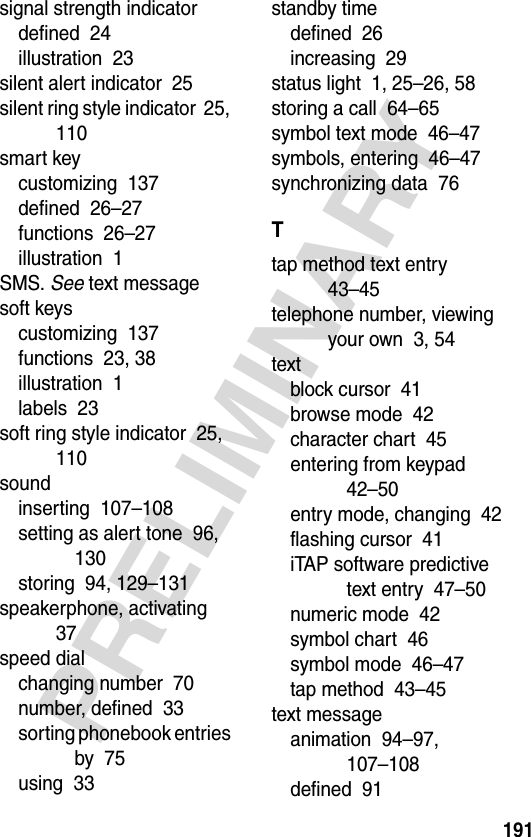 191PRELIMINARYsignal strength indicatordefined  24illustration  23silent alert indicator  25silent ring style indicator  25, 110smart keycustomizing  137defined  26–27functions  26–27illustration  1SMS. See text messagesoft keyscustomizing  137functions  23, 38illustration  1labels  23soft ring style indicator  25, 110soundinserting  107–108setting as alert tone  96, 130storing  94, 129–131speakerphone, activating  37speed dialchanging number  70number, defined  33sorting phonebook entries by  75using  33standby timedefined  26increasing  29status light  1, 25–26, 58storing a call  64–65symbol text mode  46–47symbols, entering  46–47synchronizing data  76Ttap method text entry  43–45telephone number, viewing your own  3, 54textblock cursor  41browse mode  42character chart  45entering from keypad  42–50entry mode, changing  42flashing cursor  41iTAP software predictive text entry  47–50numeric mode  42symbol chart  46symbol mode  46–47tap method  43–45text messageanimation  94–97, 107–108defined  91