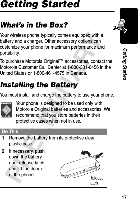 17PRELIMINARYGetting StartedGetting StartedWhat’s in the Box?Your wireless phone typically comes equipped with a battery and a charger. Other accessory options can customize your phone for maximum performance and portability.To purchase Motorola Original™ accessories, contact the Motorola Customer Call Center at 1-800-331-6456 in the United States or 1-800-461-4575 in Canada.Installing the BatteryYou must install and charge the battery to use your phone.Your phone is designed to be used only with Motorola Original batteries and accessories. We recommend that you store batteries in their protective cases when not in use.Do This1Remove the battery from its protective clear plastic case.2If necessary, push down the battery door release latch and lift the door off of the phone. Release latch