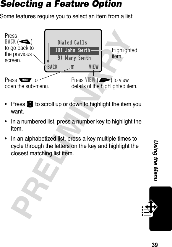 39PRELIMINARYUsing the MenuSelecting a Feature OptionSome features require you to select an item from a list:•Press S to scroll up or down to highlight the item you want.•In a numbered list, press a number key to highlight the item.•In an alphabetized list, press a key multiple times to cycle through the letters on the key and highlight the closest matching list item.Dialed Calls10) John Smith9) Mary SmithBACK VIEWPressBACK(-)to go back tothe previousscreen.Press M toopen the sub-menu.HighlighteditemPress VIEW(+) to viewdetails of the highlighted item.M 