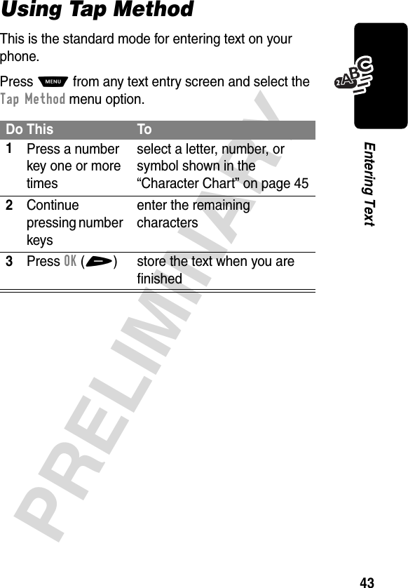 43PRELIMINARYEntering TextUsing Tap MethodThis is the standard mode for entering text on your phone.Press M from any text entry screen and select the Tap Method menu option.Do This To1Press a number key one or more timesselect a letter, number, or symbol shown in the “Character Chart” on page 452Continue pressing number keysenter the remaining characters3Press OK(+) store the text when you are finished