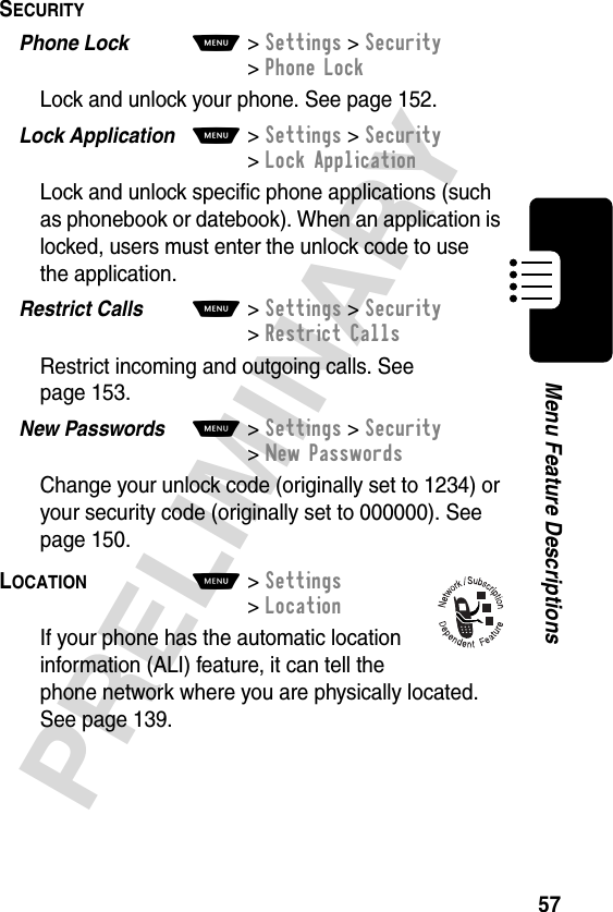 57PRELIMINARYMenu Feature DescriptionsSECURITY  Phone Lock  M&gt;Settings &gt;Security &gt;Phone LockLock and unlock your phone. See page 152.Lock Application  M&gt;Settings &gt;Security &gt;Lock ApplicationLock and unlock specific phone applications (such as phonebook or datebook). When an application is locked, users must enter the unlock code to use the application.Restrict Calls  M&gt;Settings &gt;Security&gt;Restrict CallsRestrict incoming and outgoing calls. See page 153.New Passwords  M&gt;Settings &gt;Security&gt;New PasswordsChange your unlock code (originally set to 1234) or your security code (originally set to 000000). See page 150.LOCATION  M&gt; Settings&gt; LocationIf your phone has the automatic location information (ALI) feature, it can tell the phone network where you are physically located. See page 139.