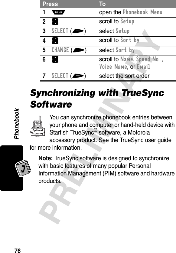 Phonebook76PRELIMINARYSynchronizing with TrueSync SoftwareYou can synchronize phonebook entries between your phone and computer or hand-held device with Starfish TrueSync® software, a Motorola accessory product. See the TrueSync user guide for more information.Note: TrueSync software is designed to synchronize with basic features of many popular Personal Information Management (PIM) software and hardware products.Press To1M open the Phonebook Menu2S scroll to Setup3SELECT(+) select Setup4S scroll to Sort by5CHANGE(+) select Sort by6S scroll to Name, Speed No., Voice Name, or Email7SELECT(+) select the sort order