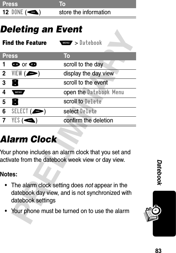 83PRELIMINARYDatebookDeleting an EventAlarm ClockYour phone includes an alarm clock that you set and activate from the datebook week view or day view.Notes: •The alarm clock setting does not appear in the datebook day view, and is not synchronized with datebook settings•Your phone must be turned on to use the alarm12DONE(-) store the informationFind the FeatureM&gt;DatebookPress To1* or #scroll to the day2VIEW(+) display the day view3S scroll to the event4M open the Datebook Menu5S scroll to Delete6SELECT(+)select Delete7YES(-) confirm the deletionPress To