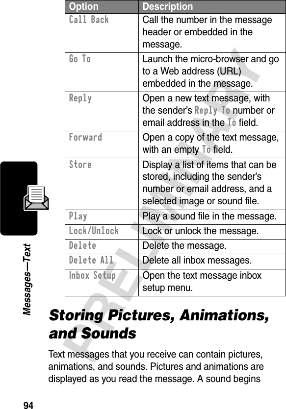 94PRELIMINARYMessages—TextStoring Pictures, Animations, and SoundsText messages that you receive can contain pictures, animations, and sounds. Pictures and animations are displayed as you read the message. A sound begins Call Back  Call the number in the message header or embedded in the message.Go To  Launch the micro-browser and go to a Web address (URL) embedded in the message.Reply  Open a new text message, with the sender’s Reply To number or email address in the To field.Forward  Open a copy of the text message, with an empty To field.Store  Display a list of items that can be stored, including the sender’s number or email address, and a selected image or sound file.Play  Play a sound file in the message.Lock/Unlock  Lock or unlock the message.Delete Delete the message.Delete All Delete all inbox messages.Inbox Setup  Open the text message inbox setup menu.Option Description