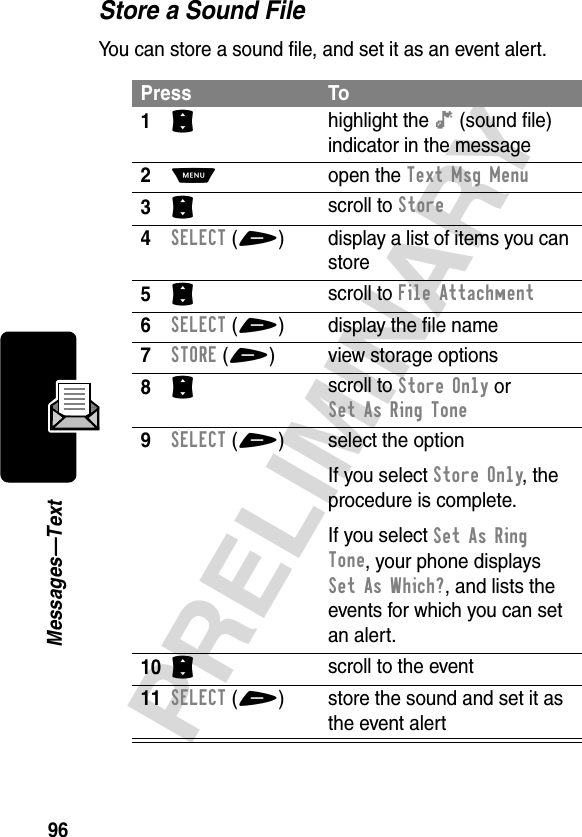 96PRELIMINARYMessages—TextStore a Sound FileYou can store a sound file, and set it as an event alert.Press To1S highlight the ê (sound file) indicator in the message2M open the Text Msg Menu3S scroll to Store4SELECT(+) display a list of items you can store5S scroll to File Attachment6SELECT(+) display the file name7STORE(+) view storage options8S scroll to Store Only or Set As Ring Tone9SELECT(+) select the optionIf you select Store Only, the procedure is complete.If you select SetAsRing Tone, your phone displays Set As Which?, and lists the events for which you can set an alert.10S scroll to the event11SELECT(+) store the sound and set it as the event alert