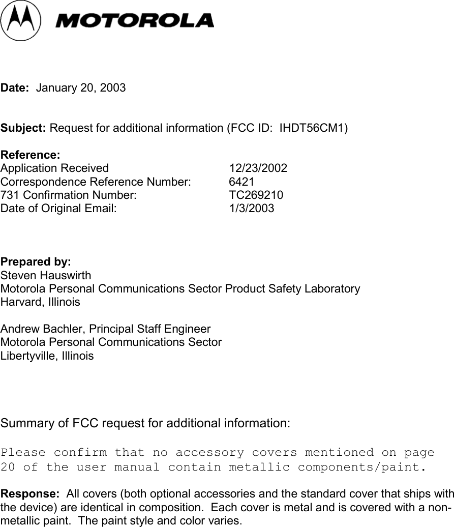 Date:  January 20, 2003Subject: Request for additional information (FCC ID:  IHDT56CM1)Reference:Application Received 12/23/2002Correspondence Reference Number: 6421731 Confirmation Number: TC269210Date of Original Email: 1/3/2003Prepared by:Steven HauswirthMotorola Personal Communications Sector Product Safety LaboratoryHarvard, IllinoisAndrew Bachler, Principal Staff EngineerMotorola Personal Communications SectorLibertyville, IllinoisSummary of FCC request for additional information:Please confirm that no accessory covers mentioned on page20 of the user manual contain metallic components/paint.Response:  All covers (both optional accessories and the standard cover that ships withthe device) are identical in composition.  Each cover is metal and is covered with a non-metallic paint.  The paint style and color varies.