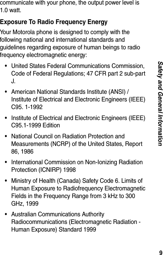 9Safety and General Informationcommunicate with your phone, the output power level is 1.0 watt.Exposure To Radio Frequency EnergyYour Motorola phone is designed to comply with the following national and international standards and guidelines regarding exposure of human beings to radio frequency electromagnetic energy:•United States Federal Communications Commission, Code of Federal Regulations; 47 CFR part 2 sub-part J.•American National Standards Institute (ANSI) / Institute of Electrical and Electronic Engineers (IEEE) C95. 1-1992•Institute of Electrical and Electronic Engineers (IEEE) C95.1-1999 Edition•National Council on Radiation Protection and Measurements (NCRP) of the United States, Report 86, 1986•International Commission on Non-Ionizing Radiation Protection (ICNIRP) 1998•Ministry of Health (Canada) Safety Code 6. Limits of Human Exposure to Radiofrequency Electromagnetic Fields in the Frequency Range from 3 kHz to 300 GHz, 1999•Australian Communications Authority Radiocommunications (Electromagnetic Radiation - Human Exposure) Standard 1999