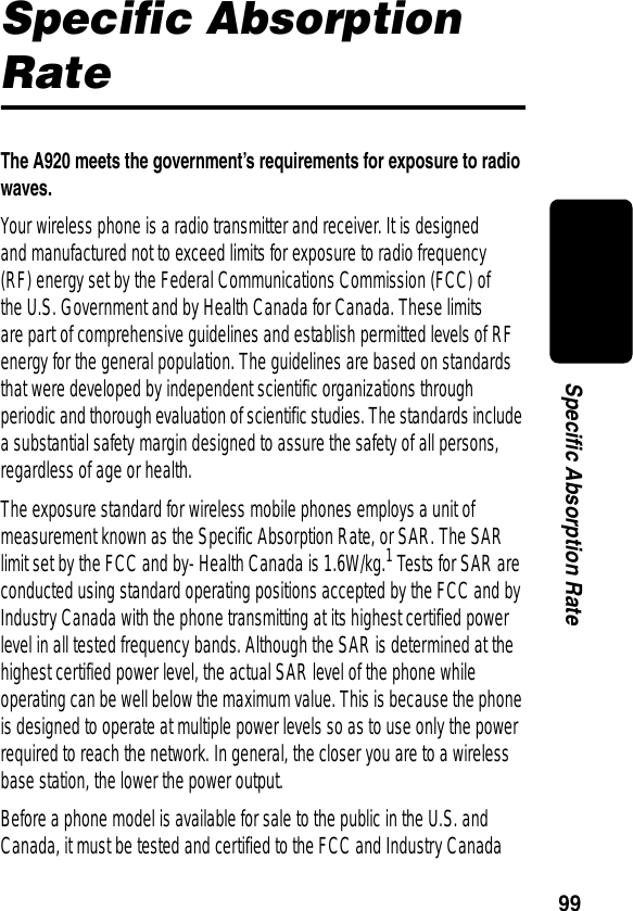 99Specific Absorption RateSpecific Absorption RateThe A920 meets the government’s requirements for exposure to radio waves. Your wireless phone is a radio transmitter and receiver. It is designed and manufactured not to exceed limits for exposure to radio frequency (RF) energy set by the Federal Communications Commission (FCC) of the U.S. Government and by Health Canada for Canada. These limits are part of comprehensive guidelines and establish permitted levels of RF energy for the general population. The guidelines are based on standards that were developed by independent scientific organizations through periodic and thorough evaluation of scientific studies. The standards include a substantial safety margin designed to assure the safety of all persons, regardless of age or health.The exposure standard for wireless mobile phones employs a unit of measurement known as the Specific Absorption Rate, or SAR. The SAR limit set by the FCC and by- Health Canada is 1.6W/kg.1 Tests for SAR are conducted using standard operating positions accepted by the FCC and by Industry Canada with the phone transmitting at its highest certified power level in all tested frequency bands. Although the SAR is determined at the highest certified power level, the actual SAR level of the phone while operating can be well below the maximum value. This is because the phone is designed to operate at multiple power levels so as to use only the power required to reach the network. In general, the closer you are to a wireless base station, the lower the power output.Before a phone model is available for sale to the public in the U.S. and Canada, it must be tested and certified to the FCC and Industry Canada 