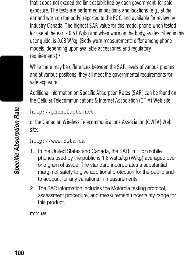 100Specific Absorption Ratethat it does not exceed the limit established by each government- for safe exposure. The tests are performed in positions and locations (e.g., at the ear and worn on the body) reported to the FCC and available for review by Industry Canada. The highest SAR value for this model phone when tested for use at the ear is 0.51 W/kg and when worn on the body, as described in this user guide, is 0.08 W/kg. (Body-worn measurements differ among phone models, depending upon available accessories and regulatory requirements).2While there may be differences between the SAR levels of various phones and at various positions, they all meet the governmental requirements for safe exposure. Additional information on Specific Absorption Rates (SAR) can be found on the Cellular Telecommunications &amp; Internet Association (CTIA) Web site: http://phonefacts.net or the Canadian Wireless Telecommunications Association (CWTA) Web site: http://www.cwta.ca1. In the United States and Canada, the SAR limit for mobile phones used by the public is 1.6 watts/kg (W/kg) averaged over one gram of tissue. The standard incorporates a substantial margin of safety to give additional protection for the public and to account for any variations in measurements.2. The SAR information includes the Motorola testing protocol, assessment procedure, and measurement uncertainty range for this product.ITC02-155