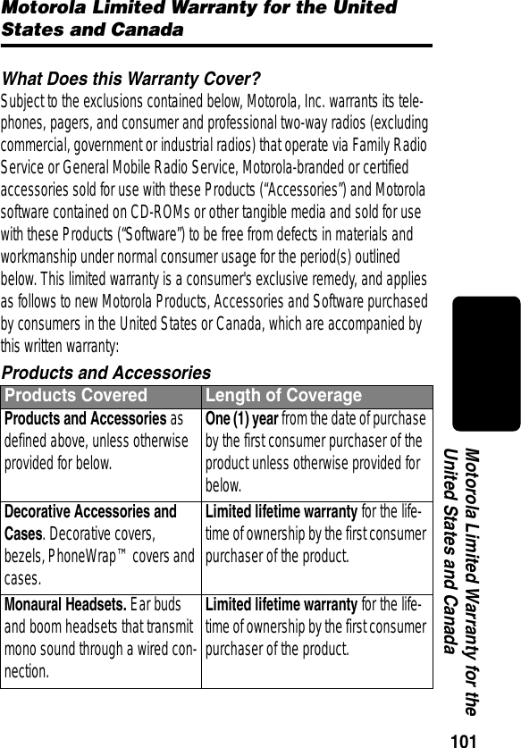 101Motorola Limited Warranty for the United States and CanadaMotorola Limited Warranty for the United States and CanadaWhat Does this Warranty Cover?Subject to the exclusions contained below, Motorola, Inc. warrants its tele-phones, pagers, and consumer and professional two-way radios (excluding commercial, government or industrial radios) that operate via Family Radio Service or General Mobile Radio Service, Motorola-branded or certified accessories sold for use with these Products (“Accessories”) and Motorola software contained on CD-ROMs or other tangible media and sold for use with these Products (“Software”) to be free from defects in materials and workmanship under normal consumer usage for the period(s) outlined below. This limited warranty is a consumer&apos;s exclusive remedy, and applies as follows to new Motorola Products, Accessories and Software purchased by consumers in the United States or Canada, which are accompanied by this written warranty:Products and AccessoriesProducts Covered Length of CoverageProducts and Accessories as defined above, unless otherwise provided for below.One (1) year from the date of purchase by the first consumer purchaser of the product unless otherwise provided for below.Decorative Accessories and Cases. Decorative covers, bezels, PhoneWrap™ covers and cases.Limited lifetime warranty for the life-time of ownership by the first consumer purchaser of the product.Monaural Headsets. Ear buds and boom headsets that transmit mono sound through a wired con-nection.Limited lifetime warranty for the life-time of ownership by the first consumer purchaser of the product.