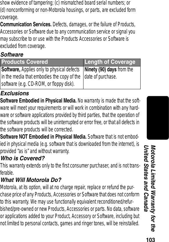 103Motorola Limited Warranty for the United States and Canadashow evidence of tampering; (c) mismatched board serial numbers; or (d) nonconforming or non-Motorola housings, or parts, are excluded form coverage.Communication Services. Defects, damages, or the failure of Products, Accessories or Software due to any communication service or signal you may subscribe to or use with the Products Accessories or Software is excluded from coverage.SoftwareExclusionsSoftware Embodied in Physical Media. No warranty is made that the soft-ware will meet your requirements or will work in combination with any hard-ware or software applications provided by third parties, that the operation of the software products will be uninterrupted or error free, or that all defects in the software products will be corrected.Software NOT Embodied in Physical Media. Software that is not embod-ied in physical media (e.g. software that is downloaded from the internet), is provided “as is” and without warranty.Who is Covered?This warranty extends only to the first consumer purchaser, and is not trans-ferable.What Will Motorola Do?Motorola, at its option, will at no charge repair, replace or refund the pur-chase price of any Products, Accessories or Software that does not conform to this warranty. We may use functionally equivalent reconditioned/refur-bished/pre-owned or new Products, Accessories or parts. No data, software or applications added to your Product, Accessory or Software, including but not limited to personal contacts, games and ringer tones, will be reinstalled. Products Covered Length of CoverageSoftware. Applies only to physical defects in the media that embodies the copy of the software (e.g. CD-ROM, or floppy disk).Ninety (90) days from the date of purchase.