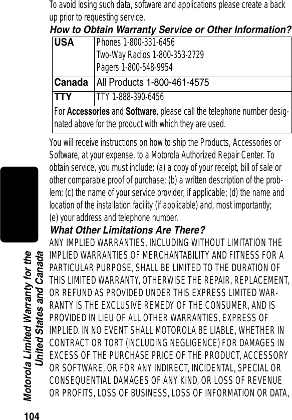 104Motorola Limited Warranty for theUnited States and CanadaTo avoid losing such data, software and applications please create a back up prior to requesting service.How to Obtain Warranty Service or Other Information?You will receive instructions on how to ship the Products, Accessories or Software, at your expense, to a Motorola Authorized Repair Center. To obtain service, you must include: (a) a copy of your receipt, bill of sale or other comparable proof of purchase; (b) a written description of the prob-lem; (c) the name of your service provider, if applicable; (d) the name and location of the installation facility (if applicable) and, most importantly; (e) your address and telephone number.What Other Limitations Are There?ANY IMPLIED WARRANTIES, INCLUDING WITHOUT LIMITATION THE IMPLIED WARRANTIES OF MERCHANTABILITY AND FITNESS FOR A PARTICULAR PURPOSE, SHALL BE LIMITED TO THE DURATION OF THIS LIMITED WARRANTY, OTHERWISE THE REPAIR, REPLACEMENT, OR REFUND AS PROVIDED UNDER THIS EXPRESS LIMITED WAR-RANTY IS THE EXCLUSIVE REMEDY OF THE CONSUMER, AND IS PROVIDED IN LIEU OF ALL OTHER WARRANTIES, EXPRESS OF IMPLIED. IN NO EVENT SHALL MOTOROLA BE LIABLE, WHETHER IN CONTRACT OR TORT (INCLUDING NEGLIGENCE) FOR DAMAGES IN EXCESS OF THE PURCHASE PRICE OF THE PRODUCT, ACCESSORY OR SOFTWARE, OR FOR ANY INDIRECT, INCIDENTAL, SPECIAL OR CONSEQUENTIAL DAMAGES OF ANY KIND, OR LOSS OF REVENUE OR PROFITS, LOSS OF BUSINESS, LOSS OF INFORMATION OR DATA, USAPhones 1-800-331-6456 Two-Way Radios 1-800-353-2729 Pagers 1-800-548-9954CanadaAll Products 1-800-461-4575 TTYTTY 1-888-390-6456 For Accessories and Software, please call the telephone number desig-nated above for the product with which they are used.