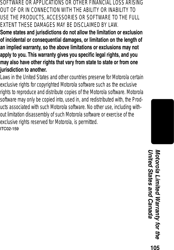 105Motorola Limited Warranty for the United States and CanadaSOFTWARE OR APPLICATIONS OR OTHER FINANCIAL LOSS ARISING OUT OF OR IN CONNECTION WITH THE ABILITY OR INABILITY TO USE THE PRODUCTS, ACCESSORIES OR SOFTWARE TO THE FULL EXTENT THESE DAMAGES MAY BE DISCLAIMED BY LAW.Some states and jurisdictions do not allow the limitation or exclusion of incidental or consequential damages, or limitation on the length of an implied warranty, so the above limitations or exclusions may not apply to you. This warranty gives you specific legal rights, and you may also have other rights that vary from state to state or from one jurisdiction to another. Laws in the United States and other countries preserve for Motorola certain exclusive rights for copyrighted Motorola software such as the exclusive rights to reproduce and distribute copies of the Motorola software. Motorola software may only be copied into, used in, and redistributed with, the Prod-ucts associated with such Motorola software. No other use, including with-out limitation disassembly of such Motorola software or exercise of the exclusive rights reserved for Motorola, is permitted.ITC02-159