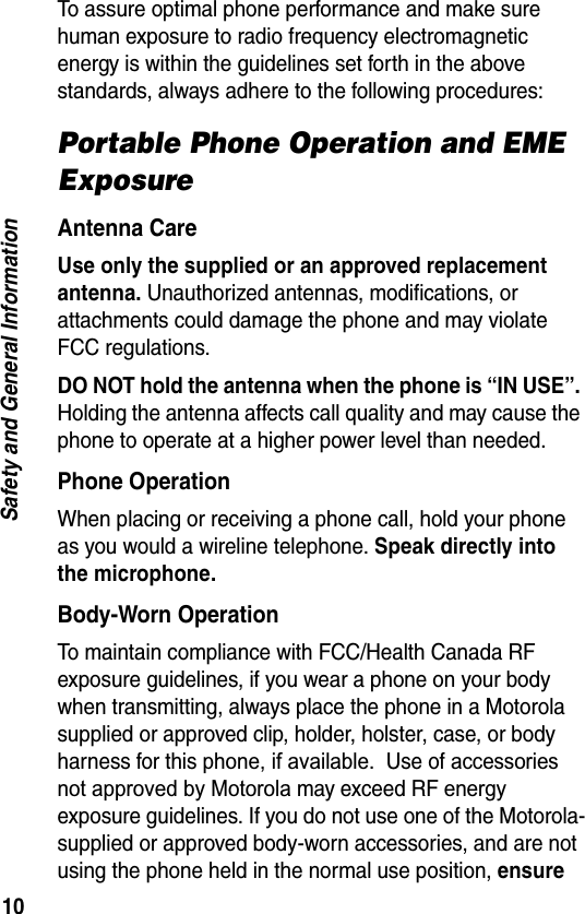 10Safety and General InformationTo assure optimal phone performance and make sure human exposure to radio frequency electromagnetic energy is within the guidelines set forth in the above standards, always adhere to the following procedures:Portable Phone Operation and EME ExposureAntenna CareUse only the supplied or an approved replacement antenna. Unauthorized antennas, modifications, or attachments could damage the phone and may violate FCC regulations.DO NOT hold the antenna when the phone is “IN USE”. Holding the antenna affects call quality and may cause the phone to operate at a higher power level than needed.Phone OperationWhen placing or receiving a phone call, hold your phone as you would a wireline telephone. Speak directly into the microphone.Body-Worn OperationTo maintain compliance with FCC/Health Canada RF exposure guidelines, if you wear a phone on your body when transmitting, always place the phone in a Motorola supplied or approved clip, holder, holster, case, or body harness for this phone, if available.  Use of accessories not approved by Motorola may exceed RF energyexposure guidelines. If you do not use one of the Motorola-supplied or approved body-worn accessories, and are not using the phone held in the normal use position, ensure 