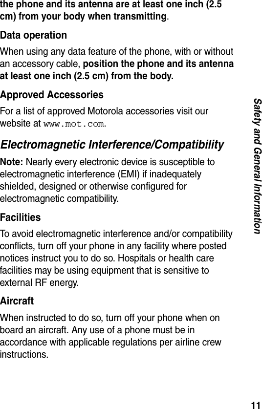 11Safety and General Informationthe phone and its antenna are at least one inch (2.5 cm) from your body when transmitting.Data operationWhen using any data feature of the phone, with or without an accessory cable, position the phone and its antenna at least one inch (2.5 cm) from the body.Approved AccessoriesFor a list of approved Motorola accessories visit our website at www.mot.com.Electromagnetic Interference/CompatibilityNote: Nearly every electronic device is susceptible to electromagnetic interference (EMI) if inadequately shielded, designed or otherwise configured for electromagnetic compatibility.FacilitiesTo avoid electromagnetic interference and/or compatibility conflicts, turn off your phone in any facility where posted notices instruct you to do so. Hospitals or health care facilities may be using equipment that is sensitive to external RF energy.AircraftWhen instructed to do so, turn off your phone when on board an aircraft. Any use of a phone must be in accordance with applicable regulations per airline crew instructions.