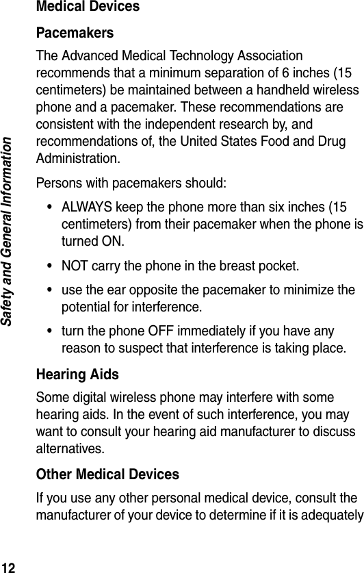 12Safety and General InformationMedical DevicesPacemakersThe Advanced Medical Technology Association recommends that a minimum separation of 6 inches (15 centimeters) be maintained between a handheld wireless phone and a pacemaker. These recommendations are consistent with the independent research by, and recommendations of, the United States Food and Drug Administration.Persons with pacemakers should:•ALWAYS keep the phone more than six inches (15 centimeters) from their pacemaker when the phone is turned ON.•NOT carry the phone in the breast pocket.•use the ear opposite the pacemaker to minimize the potential for interference.•turn the phone OFF immediately if you have any reason to suspect that interference is taking place.Hearing AidsSome digital wireless phone may interfere with some hearing aids. In the event of such interference, you may want to consult your hearing aid manufacturer to discuss alternatives.Other Medical DevicesIf you use any other personal medical device, consult the manufacturer of your device to determine if it is adequately 