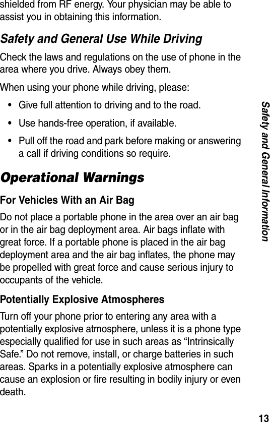 13Safety and General Informationshielded from RF energy. Your physician may be able to assist you in obtaining this information.Safety and General Use While DrivingCheck the laws and regulations on the use of phone in the area where you drive. Always obey them.When using your phone while driving, please:•Give full attention to driving and to the road.•Use hands-free operation, if available.•Pull off the road and park before making or answering a call if driving conditions so require.Operational WarningsFor Vehicles With an Air BagDo not place a portable phone in the area over an air bag or in the air bag deployment area. Air bags inflate with great force. If a portable phone is placed in the air bag deployment area and the air bag inflates, the phone may be propelled with great force and cause serious injury to occupants of the vehicle.Potentially Explosive AtmospheresTurn off your phone prior to entering any area with a potentially explosive atmosphere, unless it is a phone type especially qualified for use in such areas as “Intrinsically Safe.” Do not remove, install, or charge batteries in such areas. Sparks in a potentially explosive atmosphere can cause an explosion or fire resulting in bodily injury or even death.