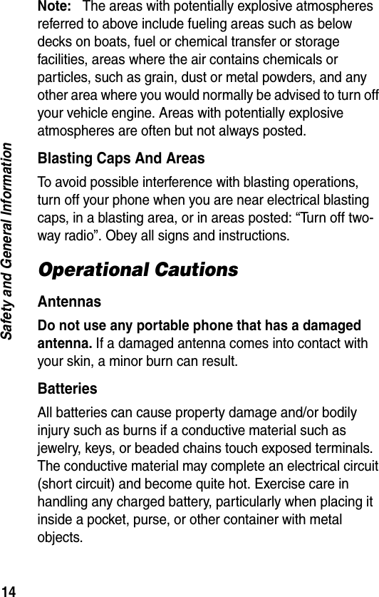 14Safety and General InformationNote:   The areas with potentially explosive atmospheres referred to above include fueling areas such as below decks on boats, fuel or chemical transfer or storage facilities, areas where the air contains chemicals or particles, such as grain, dust or metal powders, and any other area where you would normally be advised to turn off your vehicle engine. Areas with potentially explosive atmospheres are often but not always posted.Blasting Caps And AreasTo avoid possible interference with blasting operations, turn off your phone when you are near electrical blasting caps, in a blasting area, or in areas posted: “Turn off two-way radio”. Obey all signs and instructions.Operational CautionsAntennasDo not use any portable phone that has a damaged antenna. If a damaged antenna comes into contact with your skin, a minor burn can result.BatteriesAll batteries can cause property damage and/or bodily injury such as burns if a conductive material such as jewelry, keys, or beaded chains touch exposed terminals. The conductive material may complete an electrical circuit (short circuit) and become quite hot. Exercise care in handling any charged battery, particularly when placing it inside a pocket, purse, or other container with metal objects.