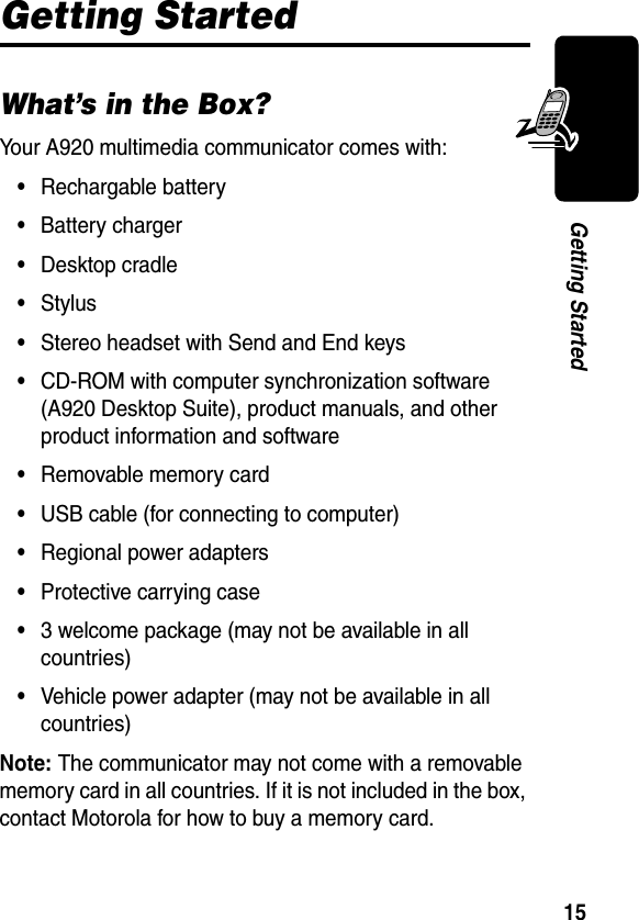 15Getting StartedGetting StartedWhat’s in the Box?Your A920 multimedia communicator comes with:•Rechargable battery•Battery charger•Desktop cradle•Stylus•Stereo headset with Send and End keys•CD-ROM with computer synchronization software (A920 Desktop Suite), product manuals, and other product information and software•Removable memory card•USB cable (for connecting to computer)•Regional power adapters•Protective carrying case•3 welcome package (may not be available in all countries)•Vehicle power adapter (may not be available in all countries)Note: The communicator may not come with a removable memory card in all countries. If it is not included in the box, contact Motorola for how to buy a memory card.