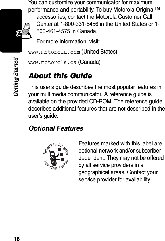 16Getting StartedYou can customize your communicator for maximum performance and portability. To buy Motorola Original™ accessories, contact the Motorola Customer Call Center at 1-800-331-6456 in the United States or 1-800-461-4575 in Canada.For more information, visit:www.motorola.com (United States)www.motorola.ca (Canada)About this GuideThis user’s guide describes the most popular features in your multimedia communicator. A reference guide is available on the provided CD-ROM. The reference guide describes additional features that are not described in the user’s guide.Optional Features Features marked with this label are optional network and/or subscriber-dependent. They may not be offered by all service providers in all geographical areas. Contact your service provider for availability.