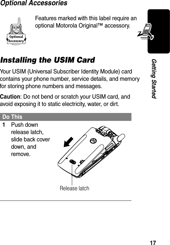 17Getting StartedOptional AccessoriesInstalling the USIM CardYour USIM (Universal Subscriber Identity Module) card contains your phone number, service details, and memory for storing phone numbers and messages.Caution: Do not bend or scratch your USIM card, and avoid exposing it to static electricity, water, or dirt.Features marked with this label require an optional Motorola Original™ accessory.Do This1Push down release latch, slide back cover down, and remove.Release latch