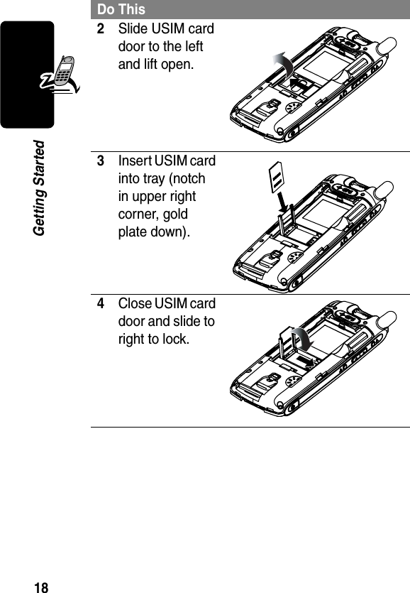 18Getting Started2Slide USIM card door to the left and lift open.3Insert USIM card into tray (notch in upper right corner, gold plate down).4Close USIM card door and slide to right to lock.Do This