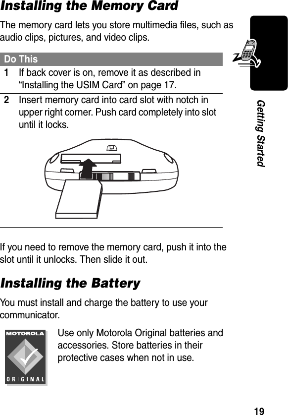 19Getting StartedInstalling the Memory CardThe memory card lets you store multimedia files, such as audio clips, pictures, and video clips.If you need to remove the memory card, push it into the slot until it unlocks. Then slide it out.Installing the BatteryYou must install and charge the battery to use your communicator.Use only Motorola Original batteries and accessories. Store batteries in their protective cases when not in use.Do This1If back cover is on, remove it as described in “Installing the USIM Card” on page 17.2Insert memory card into card slot with notch in upper right corner. Push card completely into slot until it locks.