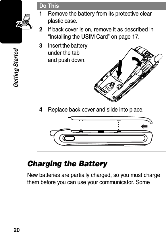 20Getting StartedCharging the BatteryNew batteries are partially charged, so you must charge them before you can use your communicator. Some Do This1Remove the battery from its protective clear plastic case.2If back cover is on, remove it as described in “Installing the USIM Card” on page 17.3Insert the battery under the tab and push down.4Replace back cover and slide into place. 