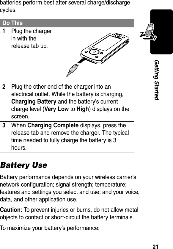 21Getting Startedbatteries perform best after several charge/discharge cycles. Battery UseBattery performance depends on your wireless carrier’s network configuration; signal strength; temperature; features and settings you select and use; and your voice, data, and other application use.Caution: To prevent injuries or burns, do not allow metal objects to contact or short-circuit the battery terminals.To maximize your battery’s performance:Do This1Plug the charger in with the release tab up.2Plug the other end of the charger into an electrical outlet. While the battery is charging, Charging Battery and the battery’s current charge level (Very Low to High) displays on the screen.3When Charging Complete displays, press the release tab and remove the charger. The typical time needed to fully charge the battery is 3 hours.