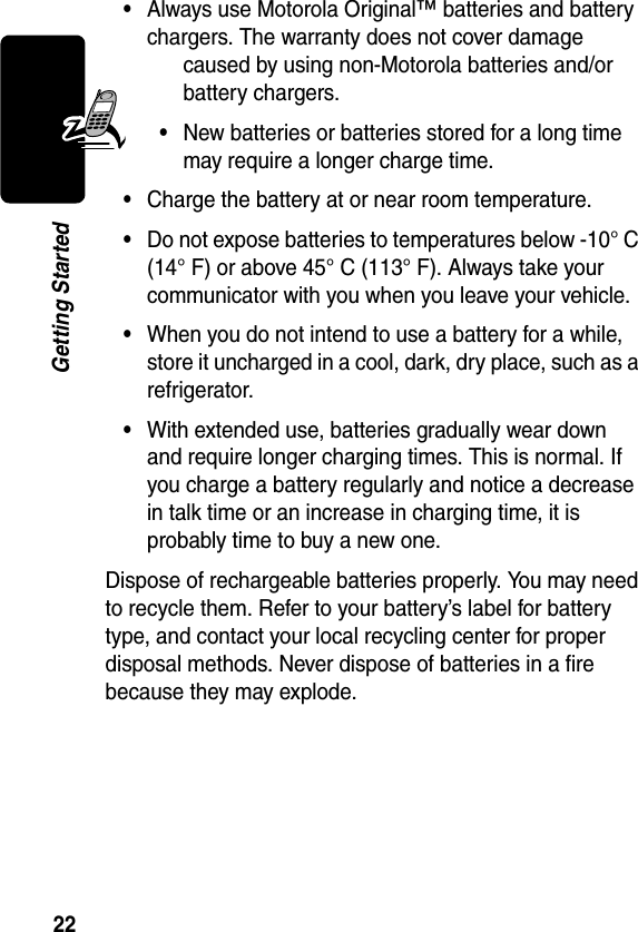 22Getting Started•Always use Motorola Original™ batteries and battery chargers. The warranty does not cover damage caused by using non-Motorola batteries and/or battery chargers.•New batteries or batteries stored for a long time may require a longer charge time.•Charge the battery at or near room temperature.•Do not expose batteries to temperatures below -10° C (14° F) or above 45° C (113° F). Always take your communicator with you when you leave your vehicle.•When you do not intend to use a battery for a while, store it uncharged in a cool, dark, dry place, such as a refrigerator.•With extended use, batteries gradually wear down and require longer charging times. This is normal. If you charge a battery regularly and notice a decrease in talk time or an increase in charging time, it is probably time to buy a new one.Dispose of rechargeable batteries properly. You may need to recycle them. Refer to your battery’s label for battery type, and contact your local recycling center for proper disposal methods. Never dispose of batteries in a fire because they may explode.