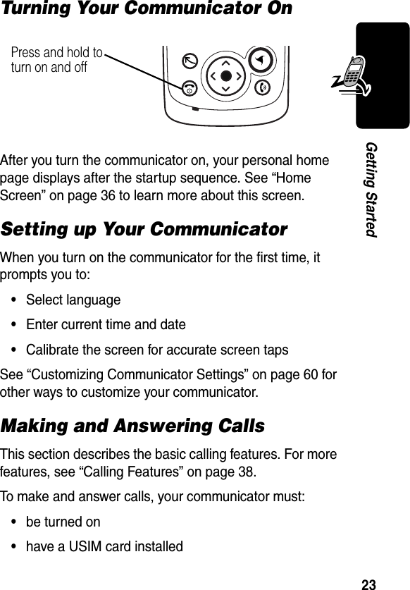 23Getting StartedTurning Your Communicator OnAfter you turn the communicator on, your personal home page displays after the startup sequence. See “Home Screen” on page 36 to learn more about this screen.Setting up Your CommunicatorWhen you turn on the communicator for the first time, it prompts you to:•Select language•Enter current time and date•Calibrate the screen for accurate screen tapsSee “Customizing Communicator Settings” on page 60 for other ways to customize your communicator.Making and Answering CallsThis section describes the basic calling features. For more features, see “Calling Features” on page 38.To make and answer calls, your communicator must:•be turned on•have a USIM card installedPress and hold to turn on and off