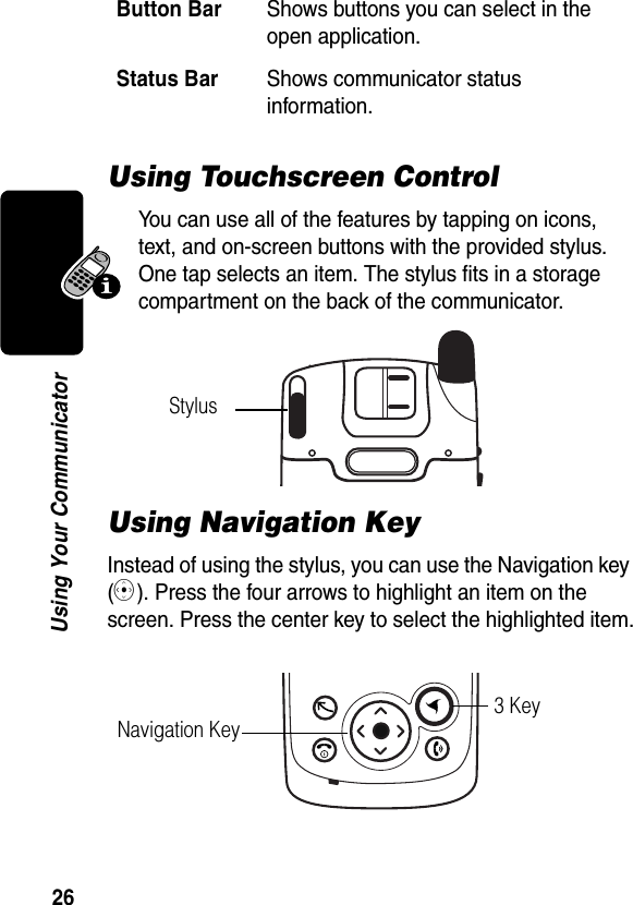 26Using Your CommunicatorUsing Touchscreen ControlYou can use all of the features by tapping on icons, text, and on-screen buttons with the provided stylus. One tap selects an item. The stylus fits in a storage compartment on the back of the communicator.Using Navigation KeyInstead of using the stylus, you can use the Navigation key (C). Press the four arrows to highlight an item on the screen. Press the center key to select the highlighted item.Button BarShows buttons you can select in the open application.Status BarShows communicator status information.StylusNavigation Key3 Key