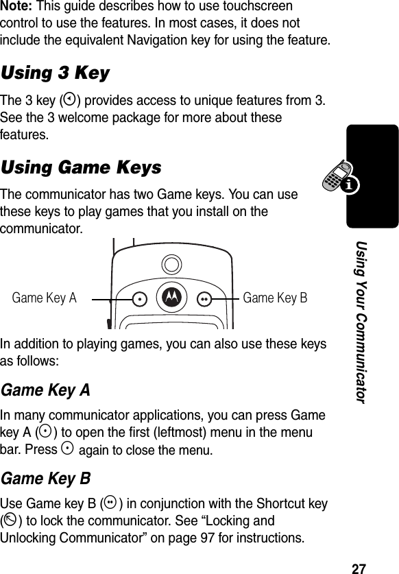 27Using Your CommunicatorNote: This guide describes how to use touchscreen control to use the features. In most cases, it does not include the equivalent Navigation key for using the feature.Using 3 KeyThe 3 key (E) provides access to unique features from 3. See the 3 welcome package for more about these features.Using Game KeysThe communicator has two Game keys. You can use these keys to play games that you install on the communicator.In addition to playing games, you can also use these keys as follows:Game Key AIn many communicator applications, you can press Game key A (F) to open the first (leftmost) menu in the menu bar. Press F again to close the menu.Game Key BUse Game key B (G) in conjunction with the Shortcut key (D) to lock the communicator. See “Locking and Unlocking Communicator” on page 97 for instructions.Game Key A Game Key B