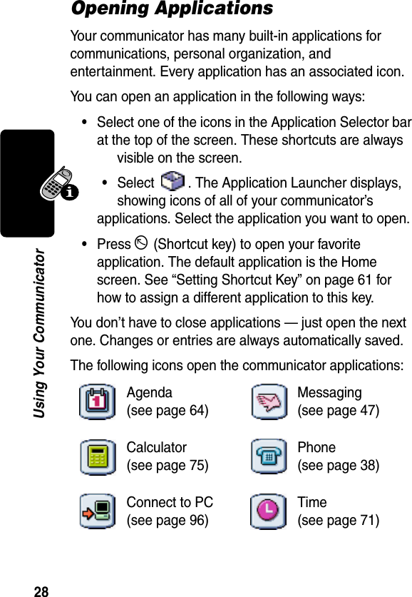 28Using Your CommunicatorOpening ApplicationsYour communicator has many built-in applications for communications, personal organization, and entertainment. Every application has an associated icon.You can open an application in the following ways:•Select one of the icons in the Application Selector bar at the top of the screen. These shortcuts are always visible on the screen.•Select  . The Application Launcher displays, showing icons of all of your communicator’s applications. Select the application you want to open.•Press D (Shortcut key) to open your favorite application. The default application is the Home screen. See “Setting Shortcut Key” on page 61 for how to assign a different application to this key.You don’t have to close applications — just open the next one. Changes or entries are always automatically saved.The following icons open the communicator applications:Agenda(see page 64)Messaging(see page 47)Calculator(see page 75)Phone(see page 38)Connect to PC(see page 96)Time(see page 71)