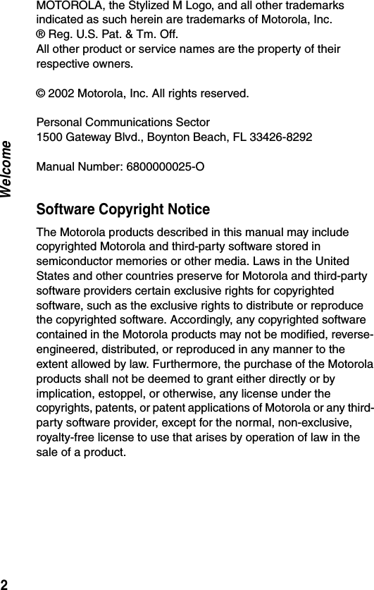 2WelcomeMOTOROLA, the Stylized M Logo, and all other trademarks indicated as such herein are trademarks of Motorola, Inc.® Reg. U.S. Pat. &amp; Tm. Off.All other product or service names are the property of their respective owners. © 2002 Motorola, Inc. All rights reserved.Personal Communications Sector 1500 Gateway Blvd., Boynton Beach, FL 33426-8292Manual Number: 6800000025-OSoftware Copyright NoticeThe Motorola products described in this manual may include copyrighted Motorola and third-party software stored in semiconductor memories or other media. Laws in the United States and other countries preserve for Motorola and third-party software providers certain exclusive rights for copyrighted software, such as the exclusive rights to distribute or reproduce the copyrighted software. Accordingly, any copyrighted software contained in the Motorola products may not be modified, reverse-engineered, distributed, or reproduced in any manner to the extent allowed by law. Furthermore, the purchase of the Motorola products shall not be deemed to grant either directly or by implication, estoppel, or otherwise, any license under the copyrights, patents, or patent applications of Motorola or any third- party software provider, except for the normal, non-exclusive, royalty-free license to use that arises by operation of law in the sale of a product.