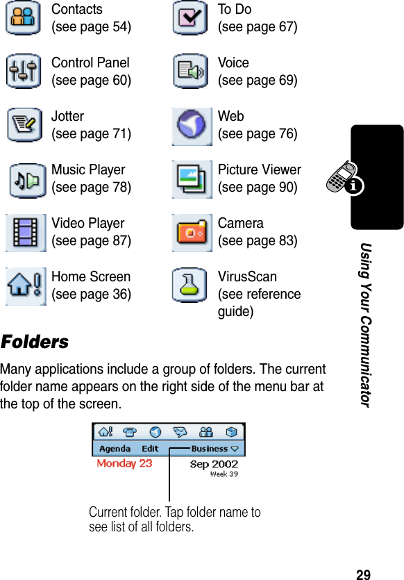 29Using Your CommunicatorFoldersMany applications include a group of folders. The current folder name appears on the right side of the menu bar at the top of the screen. Contacts(see page 54)To  D o(see page 67)Control Panel(see page 60)Voice(see page 69)Jotter(see page 71)Web(see page 76)Music Player(see page 78)Picture Viewer(see page 90)Video Player(see page 87)Camera(see page 83)Home Screen(see page 36)VirusScan(see reference guide)Current folder. Tap folder name to see list of all folders. 