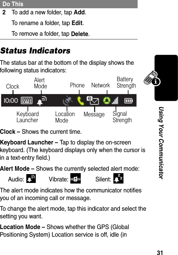 31Using Your CommunicatorStatus IndicatorsThe status bar at the bottom of the display shows the following status indicators:Clock – Shows the current time.Keyboard Launcher – Tap to display the on-screen keyboard. (The keyboard displays only when the cursor is in a text-entry field.)Alert Mode – Shows the currently selected alert mode:Audio: Vibrate:   Silent: The alert mode indicates how the communicator notifies you of an incoming call or message. To change the alert mode, tap this indicator and select the setting you want.Location Mode – Shows whether the GPS (Global Positioning System) Location service is off, idle (in 2To add a new folder, tap Add.To rename a folder, tap Edit.To remove a folder, tap Delete.Do ThisKeyboard LauncherPhoneClockAlert ModeLocation Mode MessageBattery StrengthSignal StrengthNetwork