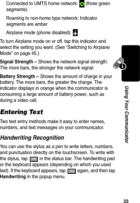 33Using Your CommunicatorConnected to UMTS home network:   (three green segments)Roaming to non-home type network: Indicator segments are amberAirplane mode (phone disabled): To turn Airplane mode on or off, tap this indicator and select the setting you want. (See “Switching to Airplane Mode” on page 45.)Signal Strength – Shows the network signal strength. The more bars, the stronger the network signal.Battery Strength – Shows the amount of charge in your battery. The more bars, the greater the charge. The indicator displays in orange when the communicator is consuming a large amount of battery power, such as during a video call.Entering TextTwo text entry methods make it easy to enter names, numbers, and text messages on your communicator.Handwriting RecognitionYou can use the stylus as a pen to write letters, numbers, and punctuation directly on the touchscreen. To write with the stylus, tap   in the status bar. The handwriting pad or the keyboard appears (depending on which you used last). If the keyboard appears, tap   again, and then tap Handwriting in the popup menu.