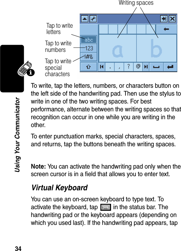 34Using Your CommunicatorTo write, tap the letters, numbers, or characters button on the left side of the handwriting pad. Then use the stylus to write in one of the two writing spaces. For best performance, alternate between the writing spaces so that recognition can occur in one while you are writing in the other. To enter punctuation marks, special characters, spaces, and returns, tap the buttons beneath the writing spaces.Note: You can activate the handwriting pad only when the screen cursor is in a field that allows you to enter text.Virtual KeyboardYou can use an on-screen keyboard to type text. To activate the keyboard, tap   in the status bar. The handwriting pad or the keyboard appears (depending on which you used last). If the handwriting pad appears, tap Writing spacesTap to  w rit e  lettersTap to  w r ite numbersTap to w r ite special characters