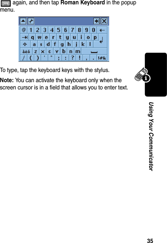 35Using Your Communicator again, and then tap Roman Keyboard in the popup menu.To type, tap the keyboard keys with the stylus.Note: You can activate the keyboard only when the screen cursor is in a field that allows you to enter text.